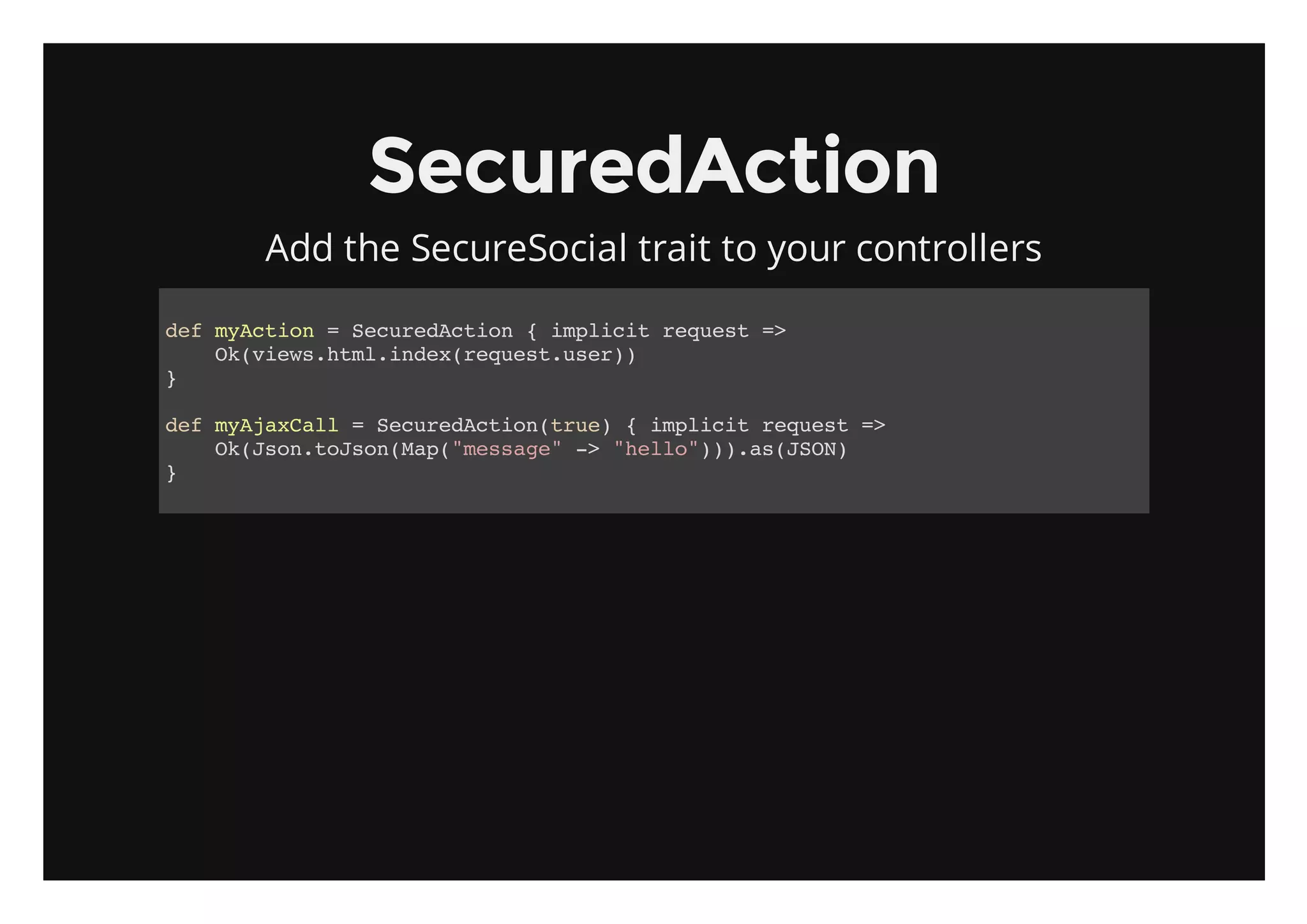 SecuredAction
    Add the SecureSocial trait to your controllers

dfmAto =Scrdcin{ipii rqet=
 e ycin   eueAto  mlct eus >
   O(iw.tlidxrqetue)
    kveshm.ne(eus.sr)
}

dfmAaCl =Scrdcintu){ipii rqet=
 e yjxal   eueAto(re   mlct eus >
   O(sntJo(a(msae - "el").sJO)
    kJo.osnMp"esg" > hlo))a(SN
}
 