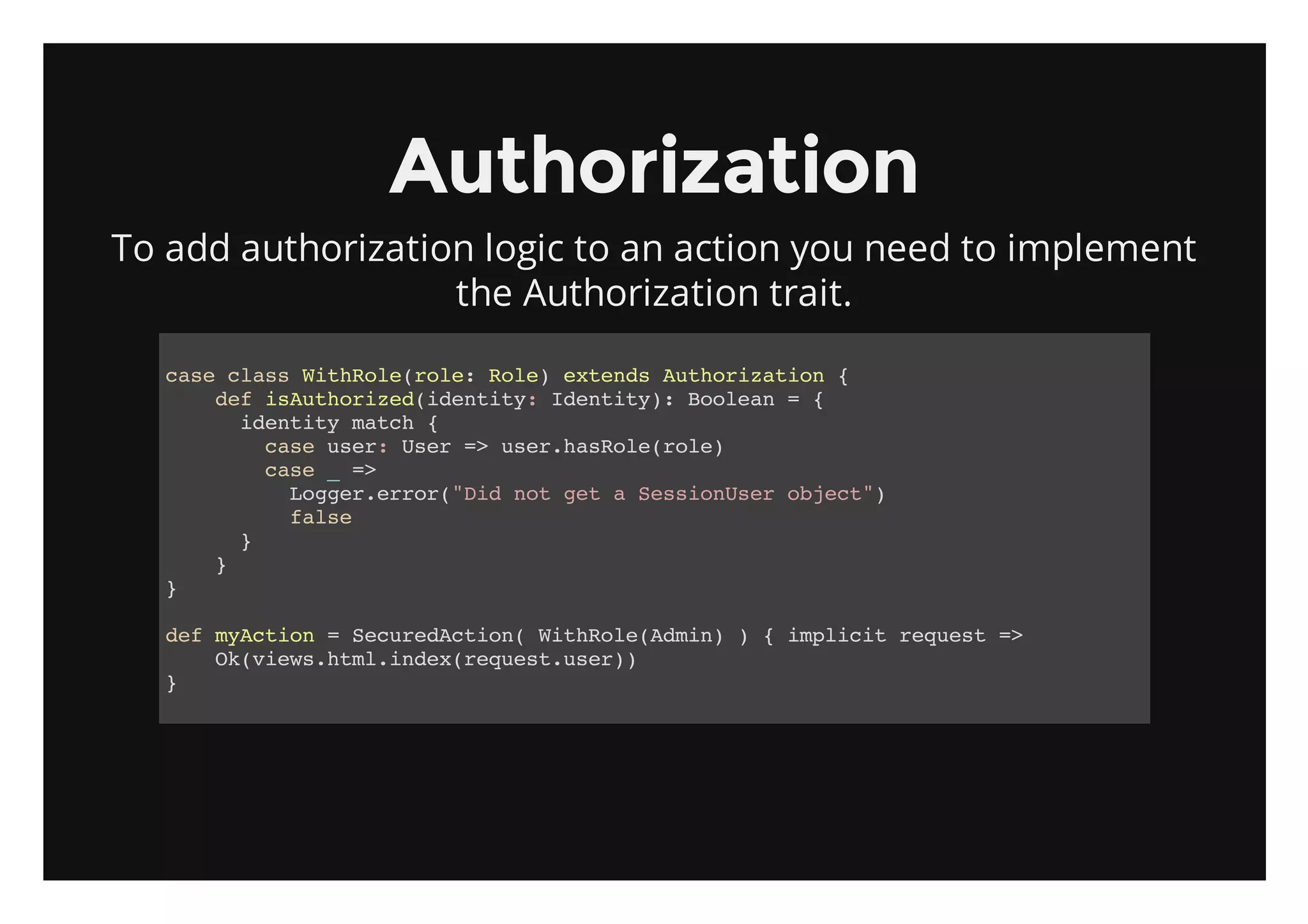 Authorization
To add authorization logic to an action you need to implement
                   the Authorization trait.

   cs casWtRl(oe Rl)etnsAtoiain{
    ae ls ihoerl: oe xed uhrzto
      dfiAtoie(dniy Iett) Boen={
       e suhrzdiett: dniy: ola
        iett mth{
         dniy ac
          cs ue:Ue = ue.aRl(oe
           ae sr sr > srhsoerl)
          cs _=
           ae   >
            Lge.ro(DdntgtaSsinsrojc"
             ogrerr"i o e  esoUe bet)
            fle
             as
        }
      }
   }

   dfmAto =Scrdcin WtRl(di)){ipii rqet=
    e ycin   eueAto( ihoeAmn  mlct eus >
      O(iw.tlidxrqetue)
       kveshm.ne(eus.sr)
   }
 