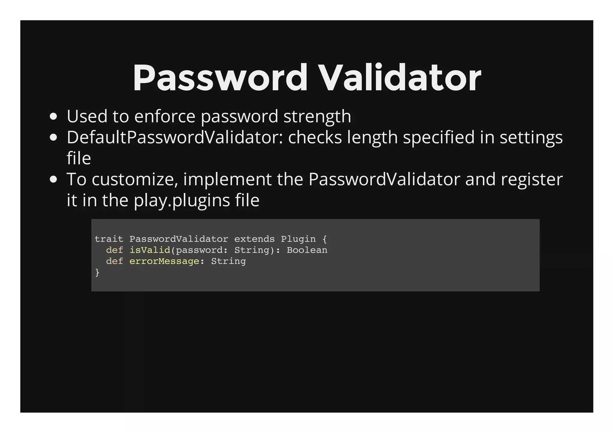 Password Validator
Used to enforce password strength
DefaultPasswordValidator: checks length specified in settings
file
To customize, implement the PasswordValidator and register
it in the play.plugins file

   tatPswrVldtretnsPui {
    ri asodaiao xed lgn
     dfiVldpswr:Srn) Boen
      e sai(asod tig: ola
     dferresg:Srn
      e roMsae tig
   }
 