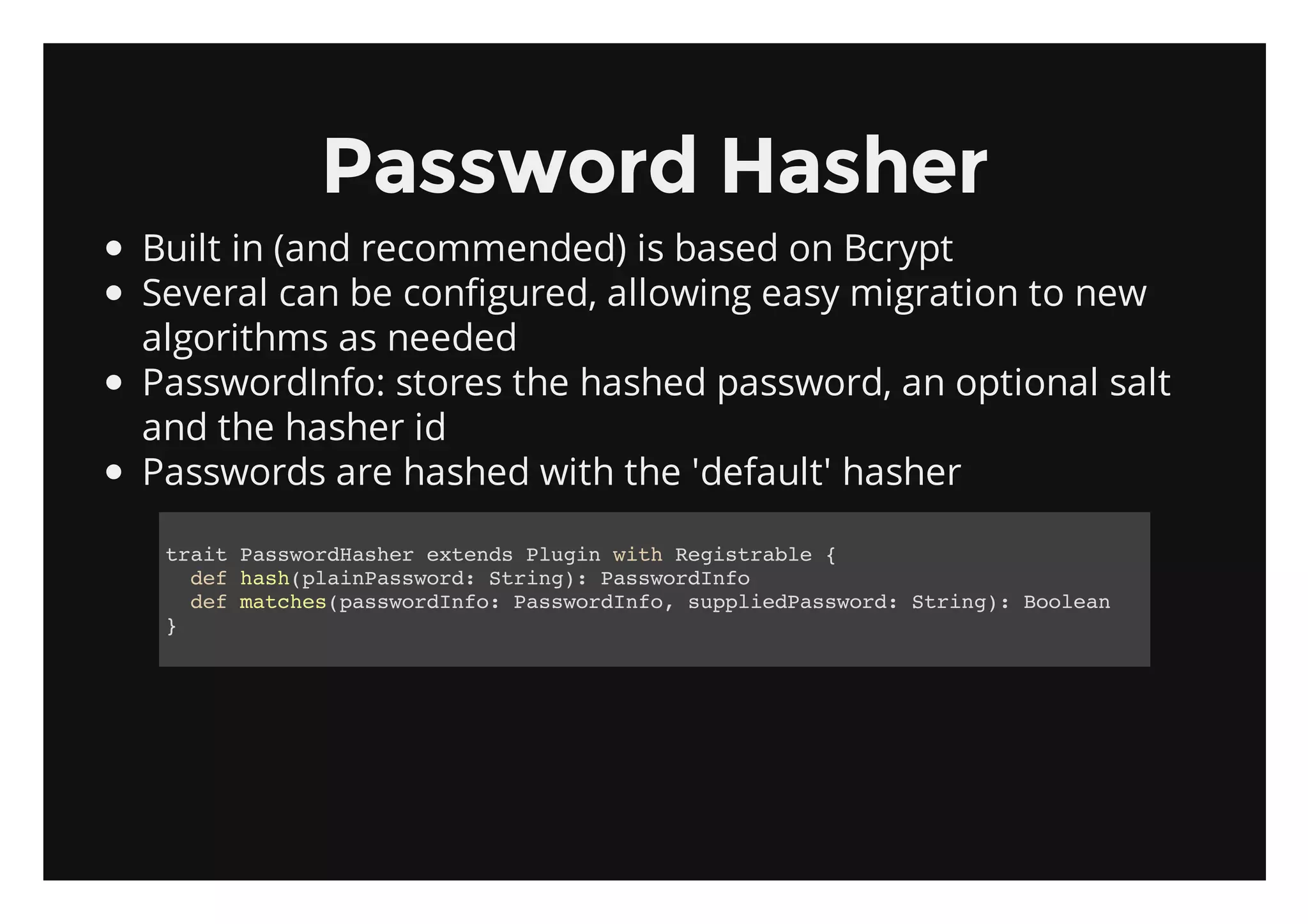 Password Hasher
Built in (and recommended) is based on Bcrypt
Several can be configured, allowing easy migration to new
algorithms as needed
PasswordInfo: stores the hashed password, an optional salt
and the hasher id
Passwords are hashed with the 'default' hasher

 tatPswrHse etnsPui wt Rgsrbe{
  ri asodahr xed lgn ih eital
   dfhs(liPswr:Srn) PswrIf
    e ahpanasod tig: asodno
   dfmthspswrIf:PswrIf,splePswr:Srn) Boen
    e ace(asodno asodno upidasod tig: ola
 }
 