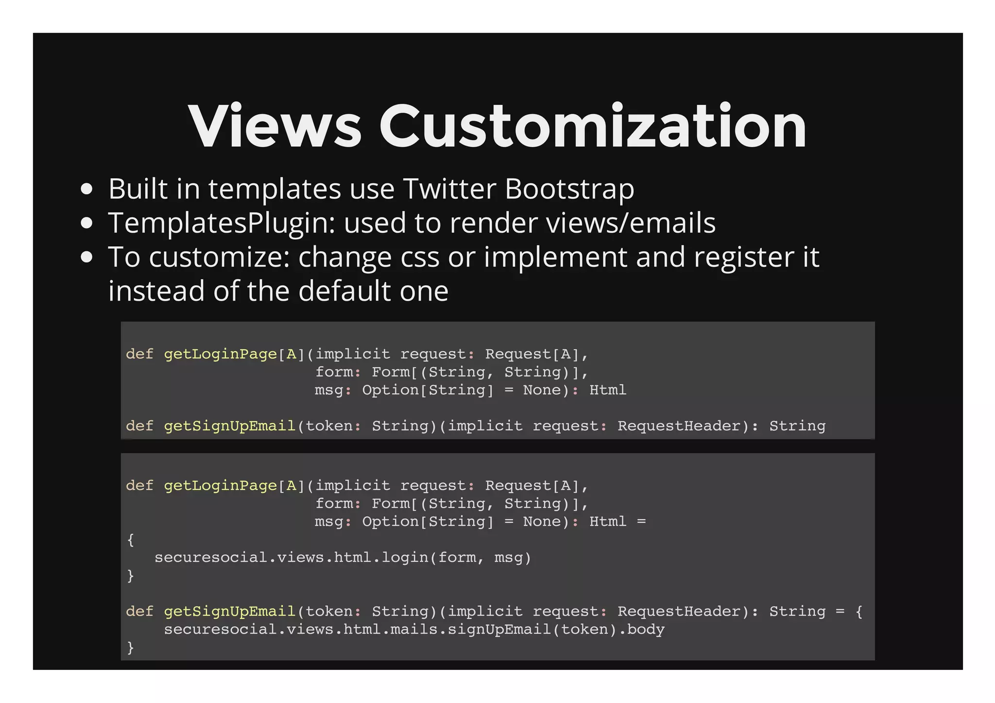 Views Customization
Built in templates use Twitter Bootstrap
TemplatesPlugin: used to render views/emails
To customize: change css or implement and register it
instead of the default one

 dfgtoiPg[]ipii rqet RqetA,
  e eLgnaeA(mlct eus: eus[]
           fr:Fr[Srn,Srn),
            om om(tig tig]
           mg Oto[tig =Nn) Hm
            s: pinSrn]  oe: tl

 dfgtinpmi(oe:Srn)ipii rqet Rqetedr:Srn
  e eSgUEaltkn tig(mlct eus: eusHae) tig


 dfgtoiPg[]ipii rqet RqetA,
  e eLgnaeA(mlct eus: eus[]
            fr:Fr[Srn,Srn),
             om om(tig tig]
            mg Oto[tig =Nn) Hm =
             s: pinSrn] oe: tl
 {
   scrsca.iw.tllgnfr,mg
    eueoilveshm.oi(om s)
 }

 dfgtinpmi(oe:Srn)ipii rqet Rqetedr:Srn ={
  e eSgUEaltkn tig(mlct eus: eusHae) tig
    scrsca.iw.tlmissgUEaltkn.oy
     eueoilveshm.al.inpmi(oe)bd
 }
 