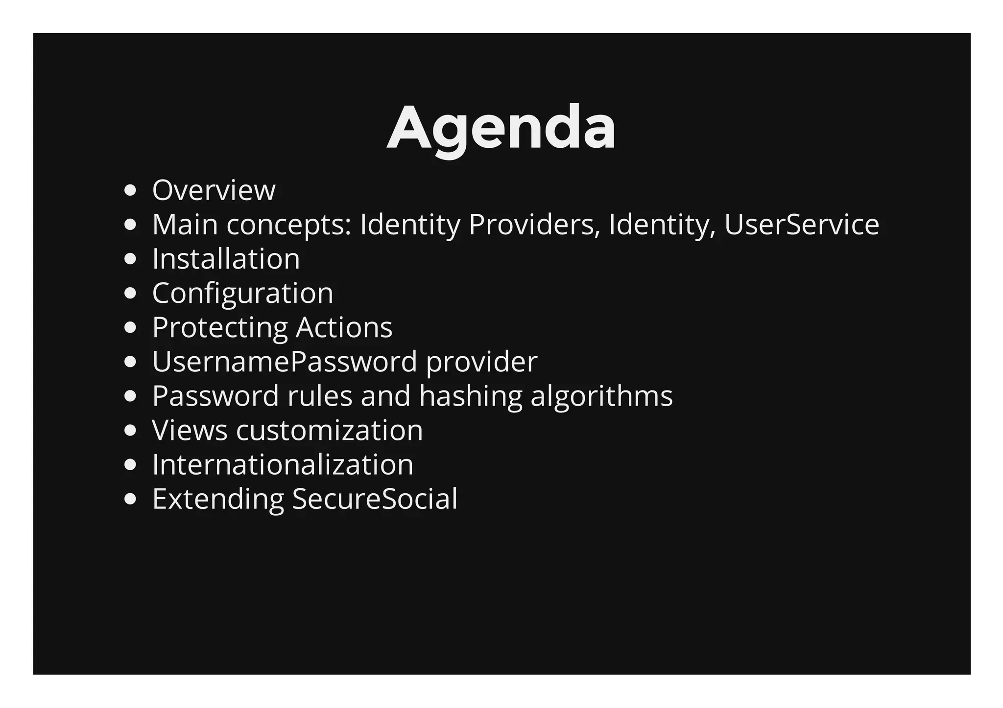 Agenda
Overview
Main concepts: Identity Providers, Identity, UserService
Installation
Configuration
Protecting Actions
UsernamePassword provider
Password rules and hashing algorithms
Views customization
Internationalization
Extending SecureSocial
 