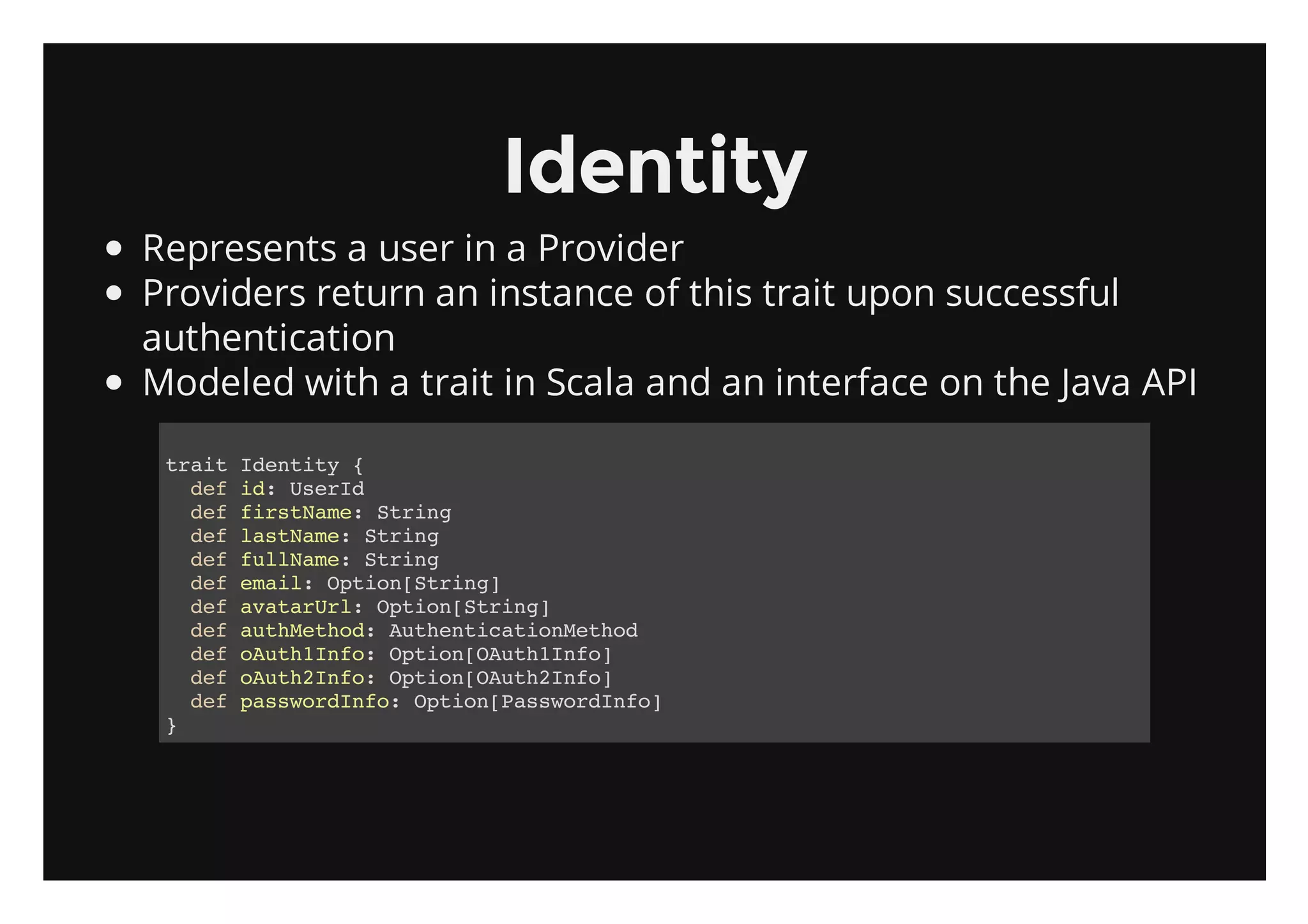 Identity
Represents a user in a Provider
Providers return an instance of this trait upon successful
authentication
Modeled with a trait in Scala and an interface on the Java API

 tatIett {
  ri dniy
   dfi:UeI
    e d srd
   dffrtae Srn
    e isNm: tig
   dflsNm:Srn
    e atae tig
   dfflNm:Srn
    e ulae tig
   dfeal Oto[tig
    e mi: pinSrn]
   dfaaaUl Oto[tig
    e vtrr: pinSrn]
   dfatMto:AtetctoMto
    e uhehd uhniainehd
   dfouhIf:Oto[At1no
    e At1no pinOuhIf]
   dfouhIf:Oto[At2no
    e At2no pinOuhIf]
   dfpswrIf:Oto[asodno
    e asodno pinPswrIf]
 }
 