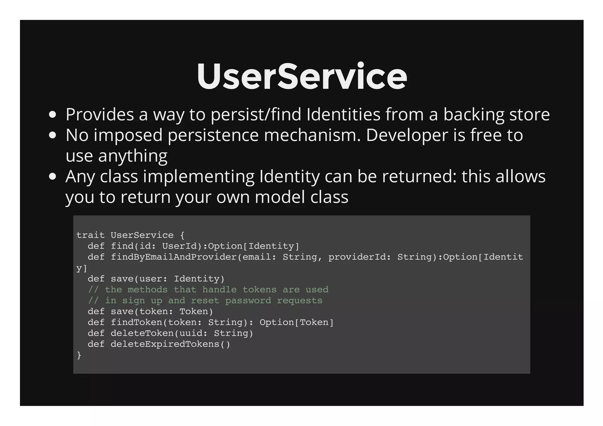 UserService
Provides a way to persist/find Identities from a backing store
No imposed persistence mechanism. Developer is free to
use anything
Any class implementing Identity can be returned: this allows
you to return your own model class

 tatUeSrie{
  ri srevc
   dffn(d UeI)Oto[dniy
    e idi: srd:pinIett]
   dffnBEalnPoie(mi:Srn,poieI:Srn)Oto[dni
    e idymiAdrvdreal tig rvdrd tig:pinIett
 y]
   dfsv(sr Iett)
    e aeue: dniy
   / temtosta hnl tkn aeue
    / h ehd ht ade oes r sd
   / i sg u adrstpswr rqet
    / n in p n ee asod euss
   dfsv(oe:Tkn
    e aetkn oe)
   dffnTkntkn Srn) Oto[oe]
    e idoe(oe: tig: pinTkn
   dfdltTknui:Srn)
    e eeeoe(ud tig
   dfdltEprdoes)
    e eeexieTkn(
 }
 