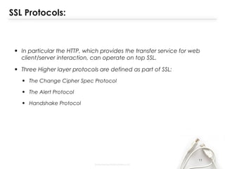 SSL Protocols:
• In particular the HTTP, which provides the transfer service for web
client/server interaction, can operate on top SSL.
• Three Higher layer protocols are defined as part of SSL:
• The Change Cipher Spec Protocol
• The Alert Protocol
• Handshake Protocol
11
 
