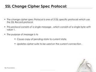 12My Presentation
SSL Change Cipher Spec Protocol:
• The change cipher spec Protocol is one of 3 SSL specific protocols which use
the SSL Record protocol.
• This protocol consists of a single message , which consists of a single byte with
value 1.
• The purpose of message is to
• Cause copy of pending state to current state.
• Updates cipher suite to be used on the current connection .
 