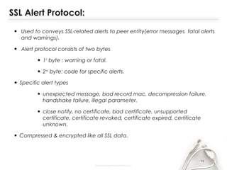 SSL Alert Protocol:
• Used to conveys SSL-related alerts to peer entity(error messages fatal alerts
and warnings).
• Alert protocol consists of two bytes
• 1st
byte : warning or fatal.
• 2nd
byte: code for specific alerts.
• Specific alert types
• unexpected message, bad record mac, decompression failure,
handshake failure, illegal parameter.
• close notify, no certificate, bad certificate, unsupported
certificate, certificate revoked, certificate expired, certificate
unknown.
• Compressed & encrypted like all SSL data.
13
 