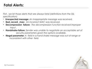 14My Presentation
Fatal Alerts:
First , we list those alerts that are always fatal (definitions from the SSL
specification)
• Unexpected message: An inappropriate message was received.
• Bad_record _mac: An incorrect MAC was received.
• Decompression failure: The decompression function received improper
Input .
• Handshake failure: Sender was unable to negotiate an acceptable set of
security parameters given the options available.
• Illegal parameter: A field in a hand shake message was out of range or
inconsistent with other field.
 