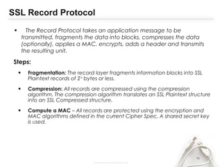 SSL Record Protocol
• The Record Protocol takes an application message to be
transmitted, fragments the data into blocks, compresses the data
(optionally), applies a MAC, encrypts, adds a header and transmits
the resulting unit.
Steps:
• Fragmentation: The record layer fragments information blocks into SSL
Plaintext records of 214
bytes or less.
• Compression: All records are compressed using the compression
algorithm. The compression algorithm translates an SSL Plaintext structure
into an SSL Compressed structure.
• Compute a MAC – All records are protected using the encryption and
MAC algorithms defined in the current Cipher Spec. A shared secret key
is used.
16
 