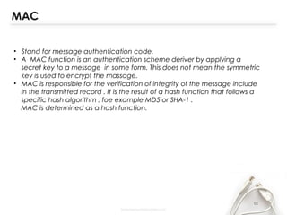 18
• Stand for message authentication code.
• A MAC function is an authentication scheme deriver by applying a
secret key to a message in some form. This does not mean the symmetric
key is used to encrypt the massage.
• MAC is responsible for the verification of integrity of the message include
in the transmitted record . It is the result of a hash function that follows a
specific hash algorithm , foe example MD5 or SHA-1 .
MAC is determined as a hash function.
MAC
 
