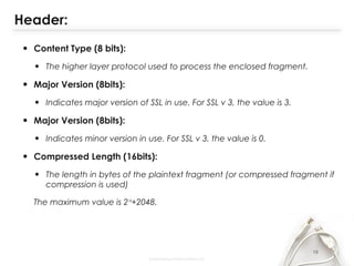 Header:
• Content Type (8 bits):
• The higher layer protocol used to process the enclosed fragment.
• Major Version (8bits):
• Indicates major version of SSL in use. For SSL v 3, the value is 3.
• Major Version (8bits):
• Indicates minor version in use. For SSL v 3, the value is 0.
• Compressed Length (16bits):
• The length in bytes of the plaintext fragment (or compressed fragment if
compression is used)
The maximum value is 214
+2048.
19
 