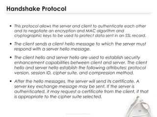Handshake Protocol
• This protocol allows the server and client to authenticate each other
and to negotiate an encryption and MAC algorithm and
cryptographic keys to be used to protect data sent in an SSL record.
• The client sends a client hello message to which the server must
respond with a server hello message.
• The client hello and server hello are used to establish security
enhancement capabilities between client and server. The client
hello and server hello establish the following attributes: protocol
version, session ID, cipher suite, and compression method.
• After the hello messages, the server will send its certificate. A
server key exchange message may be sent. If the server is
authenticated, it may request a certificate from the client, if that
is appropriate to the cipher suite selected.
22
 