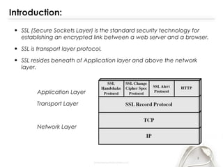 Introduction:
• SSL (Secure Sockets Layer) is the standard security technology for
establishing an encrypted link between a web server and a browser.
• SSL is transport layer protocol.
• SSL resides beneath of Application layer and above the network
layer.
Application Layer
Transport Layer
Network Layer
3
 