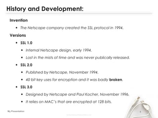 5My Presentation
History and Development:
Invention
• The Netscape company created the SSL protocol in 1994.
Versions
• SSL 1.0
• Internal Netscape design, early 1994.
• Lost in the mists of time and was never publically released.
• SSL 2.0
• Published by Netscape, November 1994.
• 40 bit key uses for encryption and it was badly broken.
• SSL 3.0
• Designed by Netscape and Paul Kocher, November 1996.
• It relies on MAC’s that are encrypted at 128 bits.
 