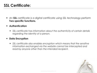 SSL Certificate:
• An SSL certificate is a digital certificate using SSL technology perform
Two specific functions.
• Authentication
• SSL certificate has information about the authenticity of certain details
regarding the identity of a person.
• Data Encryption
• SSL certificate also enables encryption which means that the sensitive
information exchanged via the website cannot be intercepted and
read by anyone other than the intended recipient.
8
 