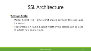 SSL Architecture
Session State
• Master Secret : 48 – byte secret shared between the client and
the server.
• Is resumable : A flag indicating whether the session can be used
to initiate new connections.
PREPARED BY : PINA CHHATRALA 10
 