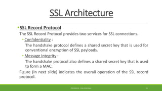 SSL Architecture
SSL Record Protocol
The SSL Record Protocol provides two services for SSL connections.
• Confidentiality :
The handshake protocol defines a shared secret key that is used for
conventional encryption of SSL payloads.
• Message Integrity :
The handshake protocol also defines a shared secret key that is used
to form a MAC.
Figure (In next slide) indicates the overall operation of the SSL record
protocol.
PREPARED BY : PINA CHHATRALA 11
 