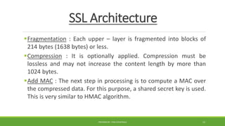 SSL Architecture
Fragmentation : Each upper – layer is fragmented into blocks of
214 bytes (1638 bytes) or less.
Compression : It is optionally applied. Compression must be
lossless and may not increase the content length by more than
1024 bytes.
Add MAC : The next step in processing is to compute a MAC over
the compressed data. For this purpose, a shared secret key is used.
This is very similar to HMAC algorithm.
PREPARED BY : PINA CHHATRALA 13
 