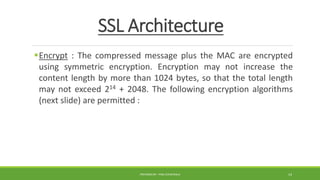 SSL Architecture
Encrypt : The compressed message plus the MAC are encrypted
using symmetric encryption. Encryption may not increase the
content length by more than 1024 bytes, so that the total length
may not exceed 214 + 2048. The following encryption algorithms
(next slide) are permitted :
PREPARED BY : PINA CHHATRALA 14
 
