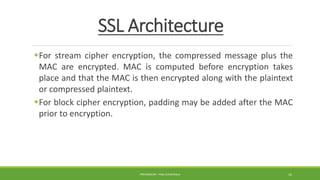 SSL Architecture
For stream cipher encryption, the compressed message plus the
MAC are encrypted. MAC is computed before encryption takes
place and that the MAC is then encrypted along with the plaintext
or compressed plaintext.
For block cipher encryption, padding may be added after the MAC
prior to encryption.
PREPARED BY : PINA CHHATRALA 16
 