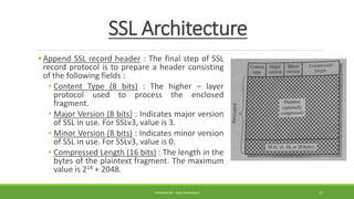 SSL Architecture
Append SSL record header : The final step of SSL
record protocol is to prepare a header consisting
of the following fields :
• Content Type (8 bits) : The higher – layer
protocol used to process the enclosed
fragment.
• Major Version (8 bits) : Indicates major version
of SSL in use. For SSLv3, value is 3.
• Minor Version (8 bits) : Indicates minor version
of SSL in use. For SSLv3, value is 0.
• Compressed Length (16 bits) : The length in the
bytes of the plaintext fragment. The maximum
value is 214 + 2048.
PREPARED BY : PINA CHHATRALA 17
 