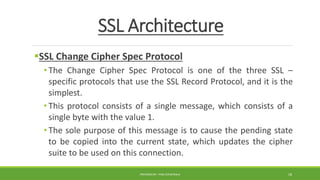SSL Architecture
SSL Change Cipher Spec Protocol
• The Change Cipher Spec Protocol is one of the three SSL –
specific protocols that use the SSL Record Protocol, and it is the
simplest.
• This protocol consists of a single message, which consists of a
single byte with the value 1.
• The sole purpose of this message is to cause the pending state
to be copied into the current state, which updates the cipher
suite to be used on this connection.
PREPARED BY : PINA CHHATRALA 18
 