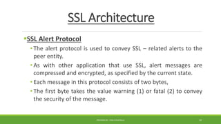 SSL Architecture
SSL Alert Protocol
• The alert protocol is used to convey SSL – related alerts to the
peer entity.
• As with other application that use SSL, alert messages are
compressed and encrypted, as specified by the current state.
• Each message in this protocol consists of two bytes,
• The first byte takes the value warning (1) or fatal (2) to convey
the security of the message.
PREPARED BY : PINA CHHATRALA 19
 
