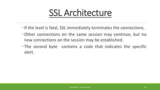 SSL Architecture
• If the level is fatal, SSL immediately terminates the connections.
• Other connections on the same session may continue, but no
new connections on the session may be established.
• The second byte contains a code that indicates the specific
alert.
PREPARED BY : PINA CHHATRALA 20
 
