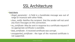 SSL Architecture
Fatal Alerts
• illegal_parameter : A field in a handshake message was out of
range or inconsist with other fields.
• close_notify :Notifies the recipient that the sender will not send
any more messages on this connection.
• no_certificate :May be sent in response to a certificate request if
no appropriate certificate is available.
• bad_certificate : A received certificate was corrupt.
• unsupported_certificate : the type of the received certificate is
not supported.
PREPARED BY : PINA CHHATRALA 22
 
