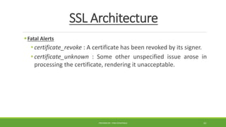 SSL Architecture
Fatal Alerts
• certificate_revoke : A certificate has been revoked by its signer.
• certificate_unknown : Some other unspecified issue arose in
processing the certificate, rendering it unacceptable.
PREPARED BY : PINA CHHATRALA 23
 