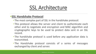 SSL Architecture
SSL Handshake Protocol
• The most complex part of SSL in the handshake protocol.
• This protocol allows the server and client to authenticate each
other and to negotiate and encryption and MAC algorithm and
cryptographic keys to be used to protect data sent in an SSL
record.
• The handshake protocol is used before any application data is
transmitted.
• The Handshake protocol consists of a series of messages
exchanged by client and server.
PREPARED BY : PINA CHHATRALA 24
 