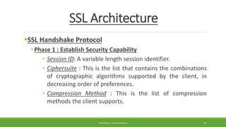 SSL Architecture
SSL Handshake Protocol
• Phase 1 : Establish Security Capability
 Session ID: A variable length session identifier.
 Ciphersuite : This is the list that contains the combinations
of cryptographic algorithms supported by the client, in
decreasing order of preferences.
 Compression Method : This is the list of compression
methods the client supports.
PREPARED BY : PINA CHHATRALA 29
 