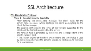 SSL Architecture
SSL Handshake Protocol
• Phase 1 : Establish Security Capability
- After sending the client_hello message, the client waits for the
server_hello message, which contains the same parameters as the
client_hello message.
- The version field contains the lower of the versions suggested by the
client and the highest supported by the server.
- The random field is generated by the server and is independent of the
client’s random field.
- If the session ID field of the client was nonzero, the same value is used
by the server; otherwise the server’s session ID field contains the value
for a new session.
PREPARED BY : PINA CHHATRALA 30
 