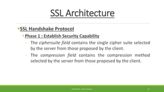 SSL Architecture
SSL Handshake Protocol
• Phase 1 : Establish Security Capability
- The ciphersuite field contains the single cipher suite selected
by the server from those proposed by the client.
- The compression field contains the compression method
selected by the server from those proposed by the client.
PREPARED BY : PINA CHHATRALA 31
 