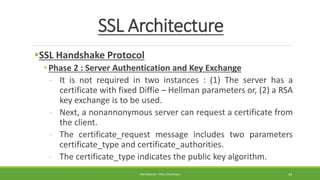 SSL Architecture
SSL Handshake Protocol
• Phase 2 : Server Authentication and Key Exchange
- It is not required in two instances : (1) The server has a
certificate with fixed Diffie – Hellman parameters or, (2) a RSA
key exchange is to be used.
- Next, a nonannonymous server can request a certificate from
the client.
- The certificate_request message includes two parameters
certificate_type and certificate_authorities.
- The certificate_type indicates the public key algorithm.
PREPARED BY : PINA CHHATRALA 33
 