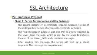 SSL Architecture
SSL Handshake Protocol
• Phase 2 : Server Authentication and Key Exchange
- The second parameter in certificate_request message is a list of
the distinguished names of acceptable certificate authority.
- The final message in phase 2, and one that is always required, is
the sever_done message, which is sent by the sever to indicate
the end of the server_hello and associated messages.
- After sending this message, the server will wait for a client
response. This message has no parameter.
PREPARED BY : PINA CHHATRALA 34
 