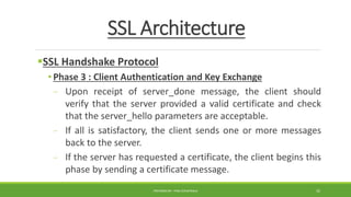 SSL Architecture
SSL Handshake Protocol
• Phase 3 : Client Authentication and Key Exchange
- Upon receipt of server_done message, the client should
verify that the server provided a valid certificate and check
that the server_hello parameters are acceptable.
- If all is satisfactory, the client sends one or more messages
back to the server.
- If the server has requested a certificate, the client begins this
phase by sending a certificate message.
PREPARED BY : PINA CHHATRALA 35
 