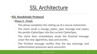 SSL Architecture
SSL Handshake Protocol
• Phase 4 : Finish
- This phase completes the setting up of a secure connection.
- The client sends a change_cipher_spec message and copies
the pendin CipherSpec into the current CipherSpec.
- The client then immediately sends the finished message
unser the new algorithms, keys and secrets.
- The finished message verifies that the key exchange and
authentication processes were successful.
PREPARED BY : PINA CHHATRALA 37
 