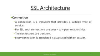 SSL Architecture
Connection
• A connection is a transport that provides a suitable type of
service.
• For SSL, such connections are peer – to – peer relationships.
• The connections are transient.
• Every connection is associated is associated with on session.
PREPARED BY : PINA CHHATRALA 4
 