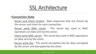 SSL Architecture
Connection State
• Server and Client random : Byte sequences that are chosen by
the server and client for each connection.
• Server write MAC secret : The secret key used in MAC
operations on data sent by the server.
• Client write MAC secret : The secret key used in MAC operations
on data sent by the client.
• Server write key : The secret encryption key for data encrypted
by the server and decrypted by the client.
PREPARED BY : PINA CHHATRALA 5
 