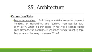 SSL Architecture
Connection State
• Sequence Numbers : Each party maintains separate sequence
numbers for transmitted and received messages for each
connection. When a party sends or receives a change cipher
spec message, the appropriate sequence number is set to zero.
Sequence number may not exceed 264 – 1.
PREPARED BY : PINA CHHATRALA 7
 