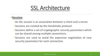 SSL Architecture
Session
• An SSL session is an association between a client and a server.
• Sessions are created by the Handshake protocol.
• Sessions define a set of cryptographic security parameters which
can be shared among multiple connections.
• Sessions are used to avoid the expensive negotiation of new
security parameters for each connection.
PREPARED BY : PINA CHHATRALA 8
 