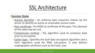 SSL Architecture
Session State
• Session identifier : An arbitrary byte sequence chosen by the
server to identify an active or resumable session state.
• Peer certificate : An X509.v3 certificate of the peer. This element
of the state may be null.
• Compression method : The algorithm used to compress data
prior to encryption.
• Cipher Spec : Specifies the bulk data encryption algorithm and a
hash algorithm used for MAC calculation. It also defines
cryptographic attributes such as the hash_size.
PREPARED BY : PINA CHHATRALA 9
 