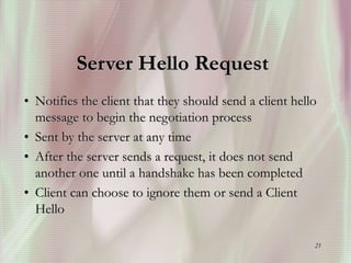21
Server Hello Request
• Notifies the client that they should send a client hello
message to begin the negotiation process
• Sent by the server at any time
• After the server sends a request, it does not send
another one until a handshake has been completed
• Client can choose to ignore them or send a Client
Hello
 