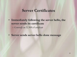 24
Server Certificates
• Immediately following the server hello, the
server sends its certificate
– Generally an X.509.v3 certificate
• Server sends server hello done message
 
