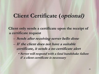 26
Client Certificate (optional)
Client only sends a certificate upon the receipt of
a certificate request
– Sends after receiving server hello done
– If the client does not have a suitable
certificate, it sends a no certificate alert
• Server will respond with a fatal handshake failure
if a client certificate is necessary
 