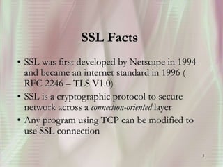 3
SSL Facts
• SSL was first developed by Netscape in 1994
and became an internet standard in 1996 (
RFC 2246 – TLS V1.0)
• SSL is a cryptographic protocol to secure
network across a connection-oriented layer
• Any program using TCP can be modified to
use SSL connection
 