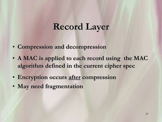 31
Record Layer
• Compression and decompression
• A MAC is applied to each record using the MAC
algorithm defined in the current cipher spec
• Encryption occurs after compression
• May need fragmentation
 