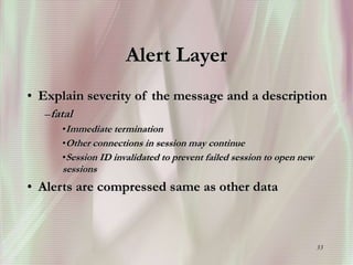 33
Alert Layer
• Explain severity of the message and a description
–fatal
•Immediate termination
•Other connections in session may continue
•Session ID invalidated to prevent failed session to open new
sessions
• Alerts are compressed same as other data
 
