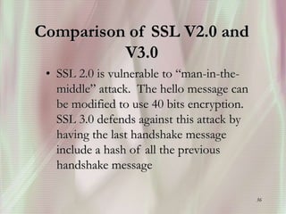 36
Comparison of SSL V2.0 and
V3.0
• SSL 2.0 is vulnerable to “man-in-the-
middle” attack. The hello message can
be modified to use 40 bits encryption.
SSL 3.0 defends against this attack by
having the last handshake message
include a hash of all the previous
handshake message
 
